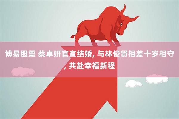 博易股票 蔡卓妍官宣结婚, 与林俊贤相差十岁相守, 共赴幸福新程